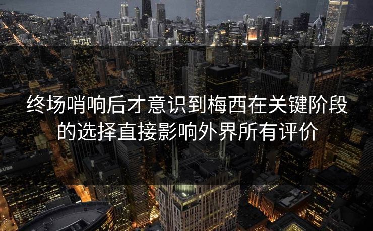 终场哨响后才意识到梅西在关键阶段的选择直接影响外界所有评价