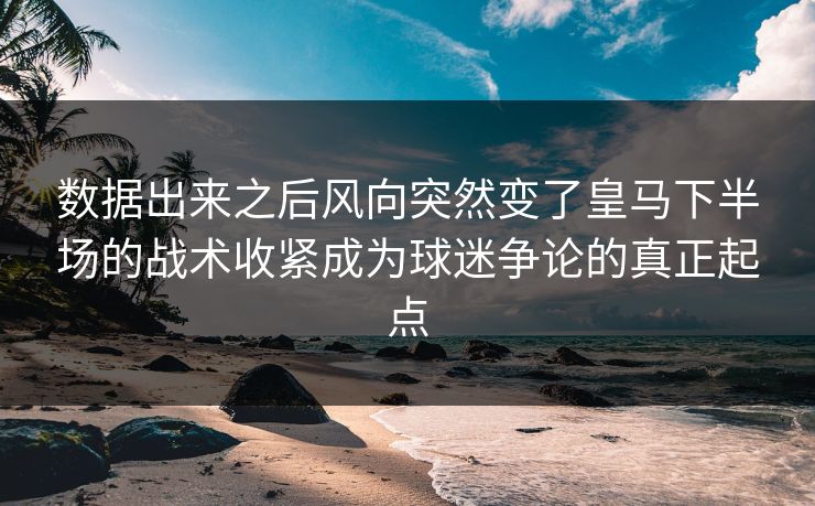 数据出来之后风向突然变了皇马下半场的战术收紧成为球迷争论的真正起点
