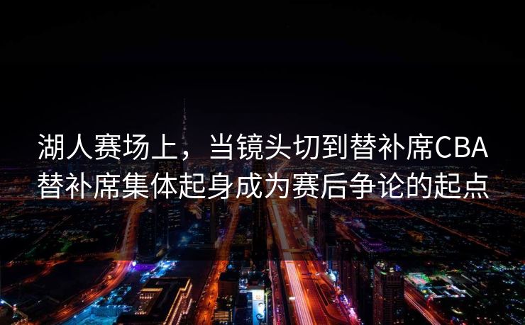 湖人赛场上，当镜头切到替补席CBA替补席集体起身成为赛后争论的起点
