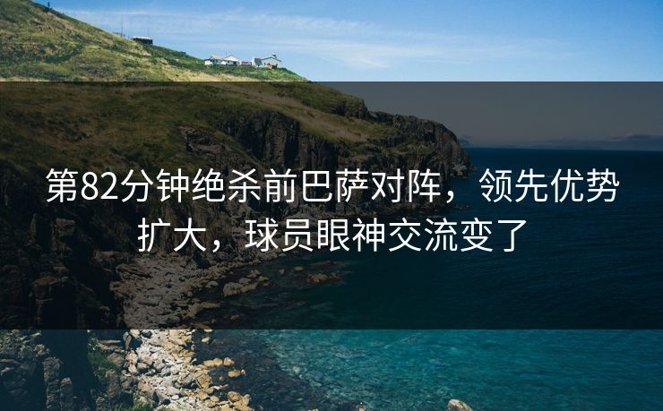 第82分钟绝杀前巴萨对阵，领先优势扩大，球员眼神交流变了