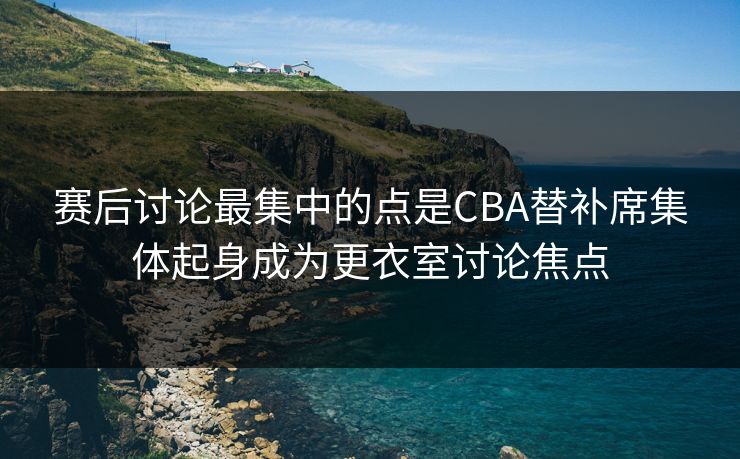 赛后讨论最集中的点是CBA替补席集体起身成为更衣室讨论焦点