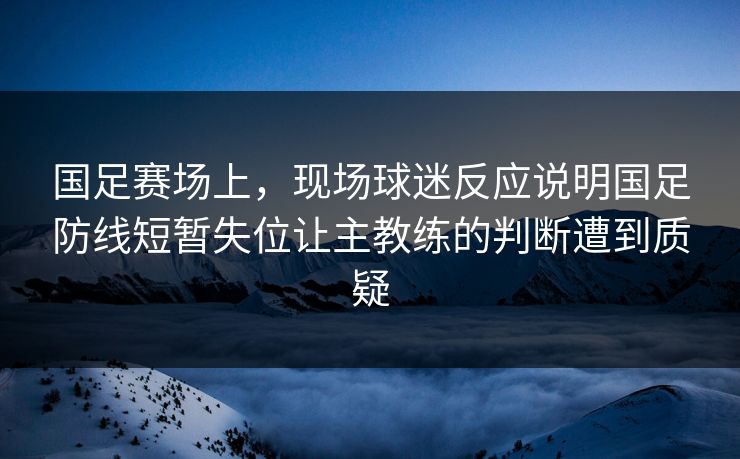 国足赛场上，现场球迷反应说明国足防线短暂失位让主教练的判断遭到质疑