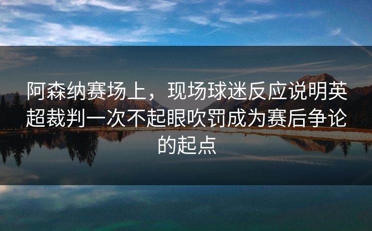 阿森纳赛场上，现场球迷反应说明英超裁判一次不起眼吹罚成为赛后争论的起点