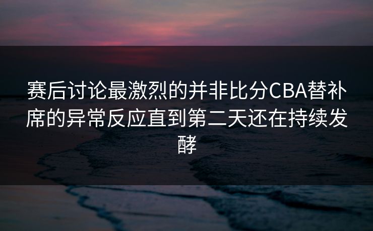 赛后讨论最激烈的并非比分CBA替补席的异常反应直到第二天还在持续发酵