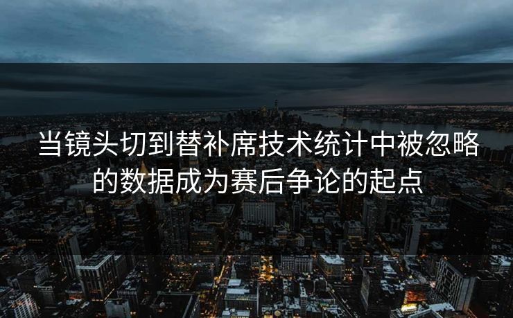 当镜头切到替补席技术统计中被忽略的数据成为赛后争论的起点