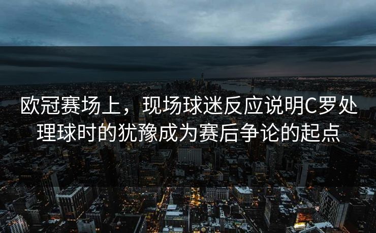 欧冠赛场上，现场球迷反应说明C罗处理球时的犹豫成为赛后争论的起点