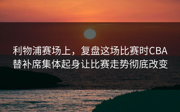 利物浦赛场上，复盘这场比赛时CBA替补席集体起身让比赛走势彻底改变