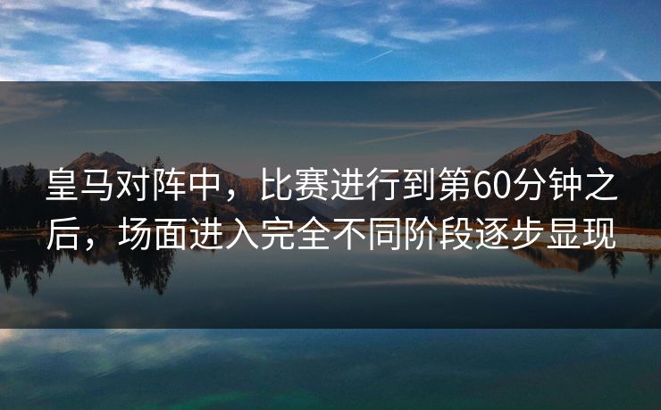 皇马对阵中，比赛进行到第60分钟之后，场面进入完全不同阶段逐步显现