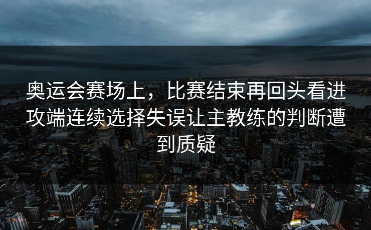 奥运会赛场上，比赛结束再回头看进攻端连续选择失误让主教练的判断遭到质疑