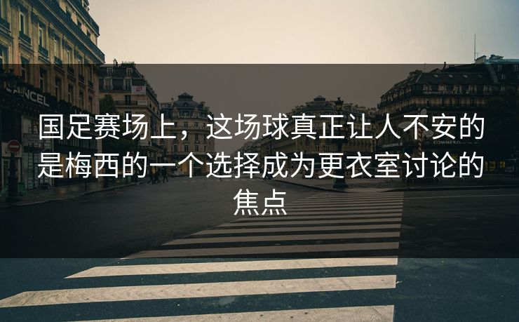 国足赛场上，这场球真正让人不安的是梅西的一个选择成为更衣室讨论的焦点