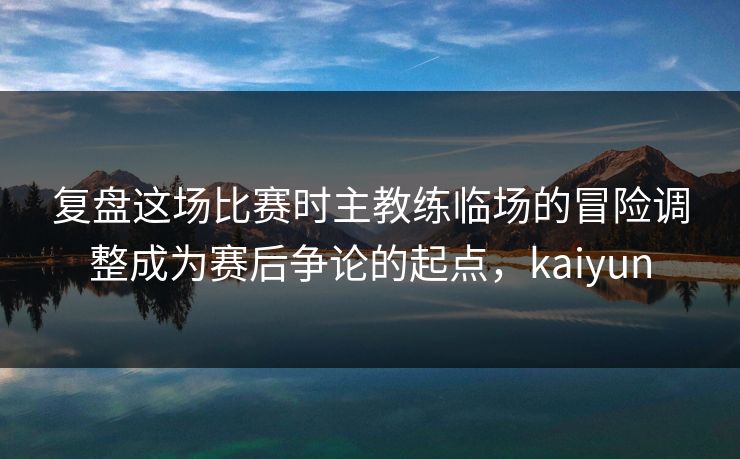 复盘这场比赛时主教练临场的冒险调整成为赛后争论的起点,kaiyun 复盘这场比赛时主教练临场的冒险调整成为赛后争论的起点,kaiyun