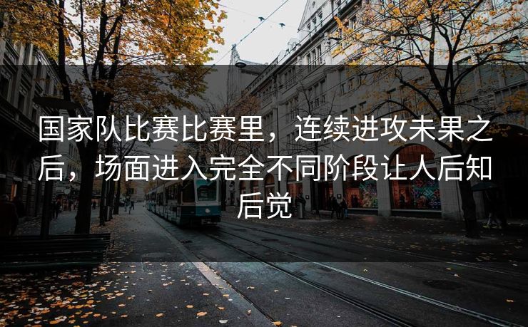 国家队比赛比赛里，连续进攻未果之后，场面进入完全不同阶段让人后知后觉