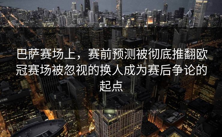 巴萨赛场上，赛前预测被彻底推翻欧冠赛场被忽视的换人成为赛后争论的起点