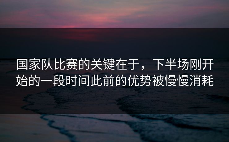 国家队比赛的关键在于,下半场刚开始的一段时间此前的优势被慢慢消耗 国家队比赛的关键在于,下半场刚开始的一段时间此前的优势被慢慢消耗