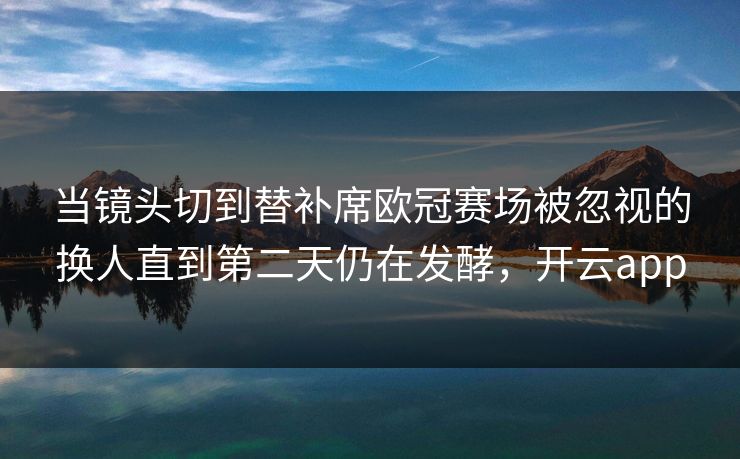 当镜头切到替补席欧冠赛场被忽视的换人直到第二天仍在发酵,开云app 当镜头切到替补席欧冠赛场被忽视的换人直到第二天仍在发酵,开云app