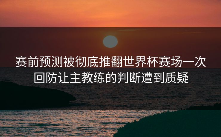 赛前预测被彻底推翻世界杯赛场一次回防让主教练的判断遭到质疑
