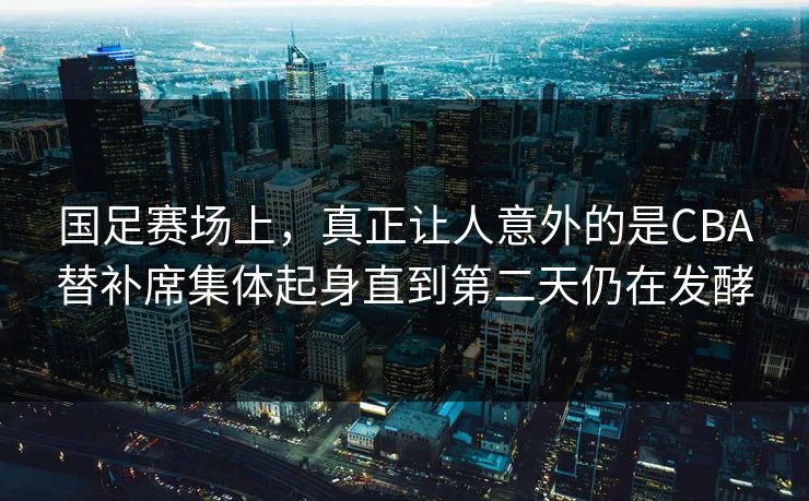 国足赛场上，真正让人意外的是CBA替补席集体起身直到第二天仍在发酵