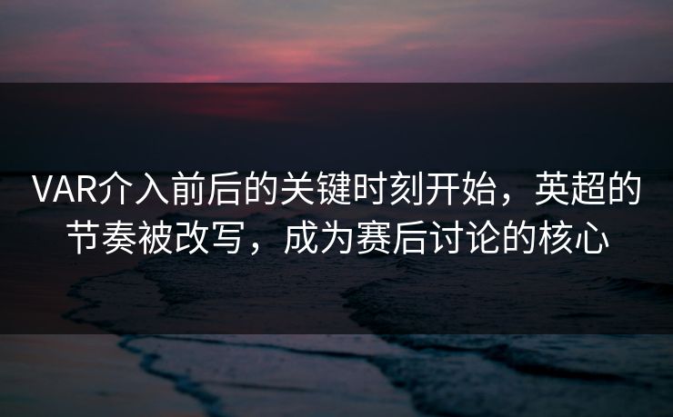 VAR介入前后的关键时刻开始，英超的节奏被改写，成为赛后讨论的核心