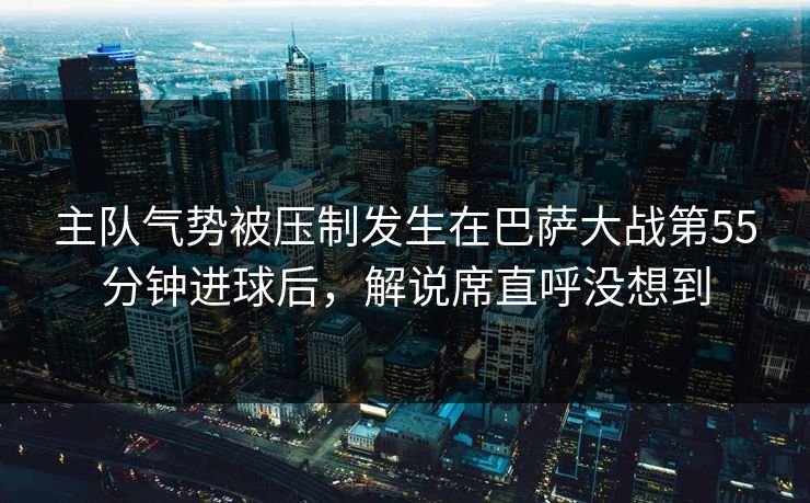 主队气势被压制发生在巴萨大战第55分钟进球后，解说席直呼没想到