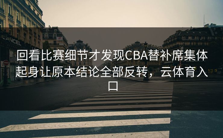 回看比赛细节才发现CBA替补席集体起身让原本结论全部反转，云体育入口