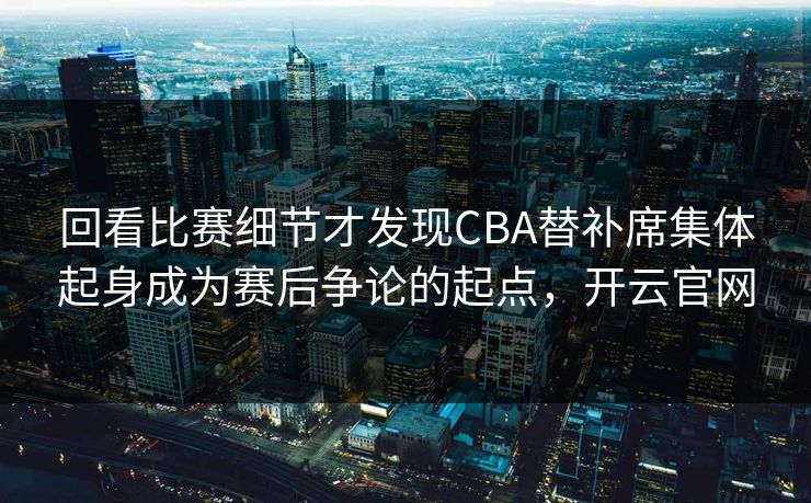 回看比赛细节才发现CBA替补席集体起身成为赛后争论的起点，开云官网