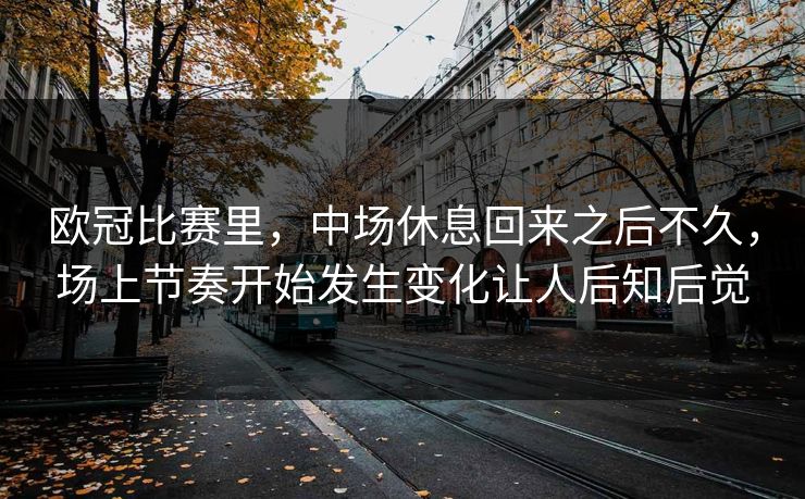 欧冠比赛里，中场休息回来之后不久，场上节奏开始发生变化让人后知后觉