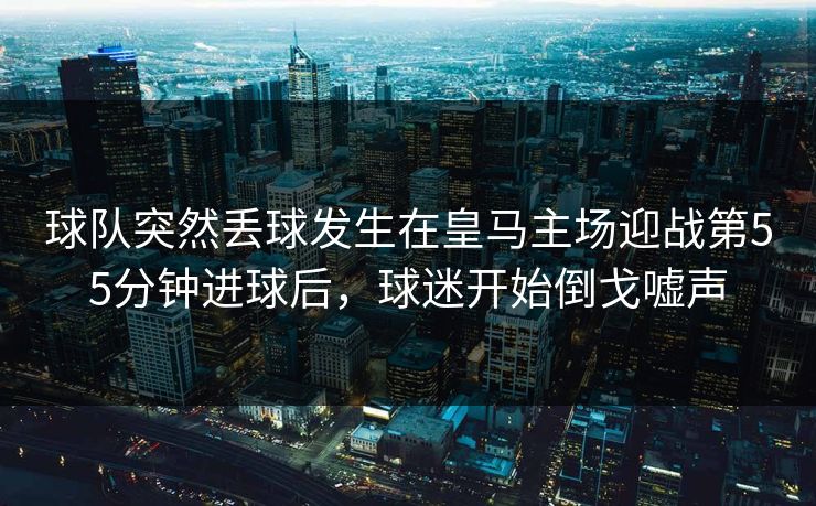 球队突然丢球发生在皇马主场迎战第55分钟进球后，球迷开始倒戈嘘声