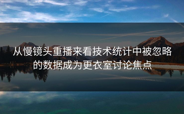 从慢镜头重播来看技术统计中被忽略的数据成为更衣室讨论焦点