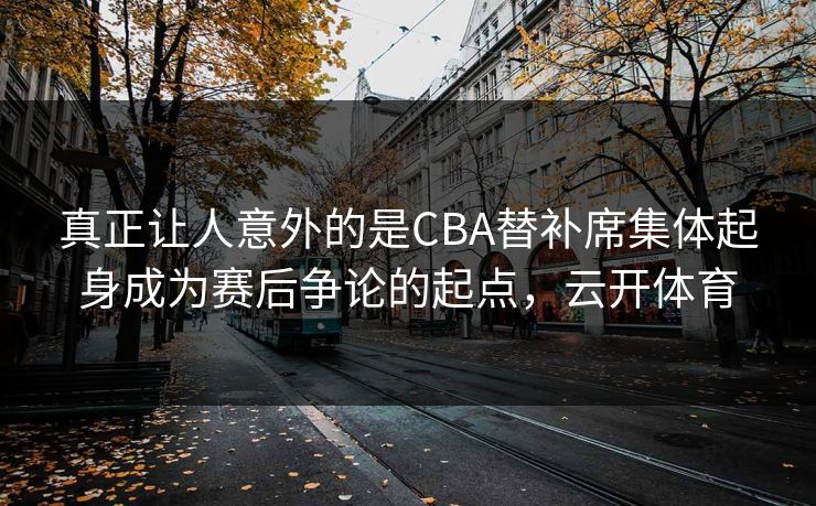 真正让人意外的是CBA替补席集体起身成为赛后争论的起点，云开体育