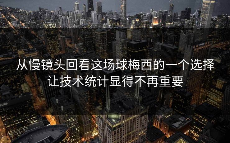 从慢镜头回看这场球梅西的一个选择让技术统计显得不再重要