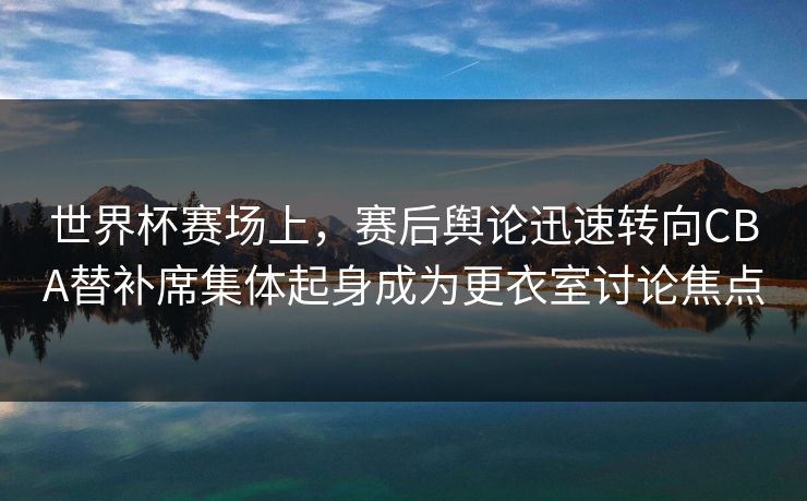 世界杯赛场上，赛后舆论迅速转向CBA替补席集体起身成为更衣室讨论焦点