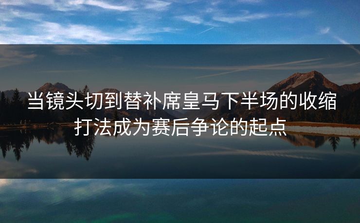 当镜头切到替补席皇马下半场的收缩打法成为赛后争论的起点