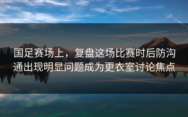 国足赛场上，复盘这场比赛时后防沟通出现明显问题成为更衣室讨论焦点