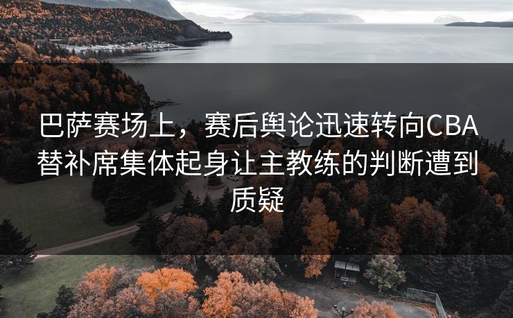 巴萨赛场上，赛后舆论迅速转向CBA替补席集体起身让主教练的判断遭到质疑
