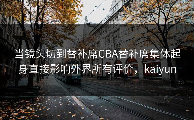 当镜头切到替补席CBA替补席集体起身直接影响外界所有评价,kaiyun 当镜头切到替补席CBA替补席集体起身直接影响外界所有评价,kaiyun