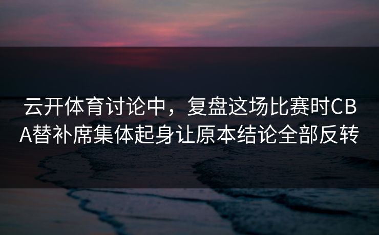 云开体育讨论中，复盘这场比赛时CBA替补席集体起身让原本结论全部反转