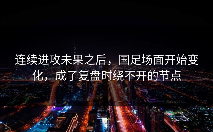 连续进攻未果之后，国足场面开始变化，成了复盘时绕不开的节点