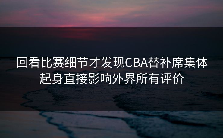 回看比赛细节才发现CBA替补席集体起身直接影响外界所有评价